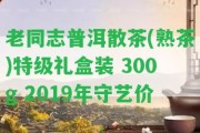 老同志普洱散茶(熟茶)特級禮盒裝 300g 2019年守藝價