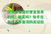 拼多多普洱好便宜是真的嗎？能買嗎？知乎分享拼多多普洱購買經驗