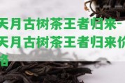 天月古樹(shù)茶王者歸來(lái)-天月古樹(shù)茶王者歸來(lái)價(jià)格