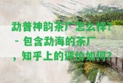 勐普神韻茶廠怎么樣？ - 包含勐海的茶廠，知乎上的評(píng)價(jià)怎樣？