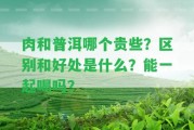 肉和普洱哪個貴些？區(qū)別和好處是什么？能一起喝嗎？