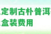 私人定制古樸普洱茶價(jià)格及盒裝費(fèi)用