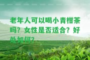 老年人可以喝小青柑茶嗎？女性是不是適合？好處怎樣？