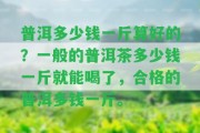 普洱多少錢(qián)一斤算好的？一般的普洱茶多少錢(qián)一斤就能喝了，合格的普洱多錢(qián)一斤。