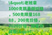 \"老班章1000克限量版價格，500克限量16888，200克價格，2020價格，限量珍藏版\"