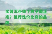 買普洱茶哪個(gè)牌子最正宗？推薦性價(jià)比高的品牌