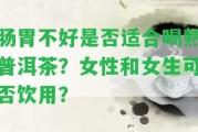 腸胃不好是不是適合喝熟普洱茶？女性和女生可否飲用？