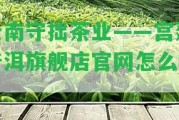 云南守拙茶業(yè)——宮廷普洱旗艦店官網(wǎng)怎么樣？