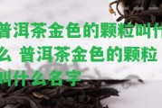 普洱茶金色的顆粒叫什么 普洱茶金色的顆粒叫什么名字