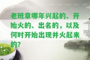 老班章哪年興起的、開始火的、出名的，以及何時開始出現(xiàn)并火起來的？