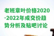 老班章葉價格2020-2022年成交價趨勢分析及貼吧討論