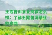 王霞普洱茶業(yè)現(xiàn)狀怎么樣：熟悉王霞普洱茶業(yè)的官網(wǎng)