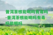 普洱茶根能喝嗎有毒嗎-普洱茶根能喝嗎有毒嗎能喝嗎