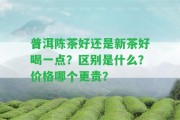 普洱陳茶好還是新茶好喝一點(diǎn)？區(qū)別是什么？價(jià)格哪個(gè)更貴？