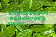 普洱茶緊壓花茶能喝嗎-普洱茶緊壓花茶能喝嗎有毒嗎