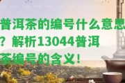 普洱茶的編號什么意思？解析13044普洱茶編號的含義！