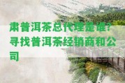 肅普洱茶總代理是誰？尋找普洱茶經(jīng)銷商和公司