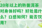 20年以上的熟普洱茶對身體好嗎？好處是什么？口感怎樣？能否飲用？