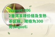 \"9062普洱茶磚價格及生熟茶區(qū)別，規(guī)格為300克\"