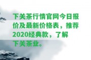 下關茶行情官網今日報價及最新價格表，推薦2020經典款，熟悉下關茶業(yè)。