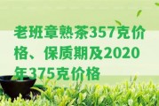 老班章熟茶357克價格、保質(zhì)期及2020年375克價格