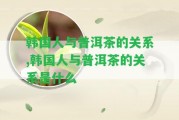 韓國人與普洱茶的關(guān)系,韓國人與普洱茶的關(guān)系是什么