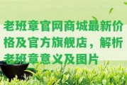 老班章官網(wǎng)商城最新價格及官方旗艦店，解析老班章意義及圖片