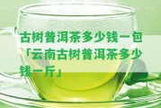 古樹普洱茶多少錢一包「云南古樹普洱茶多少錢一斤」