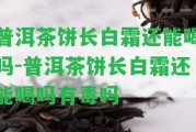 普洱茶餅長白霜還能喝嗎-普洱茶餅長白霜還能喝嗎有毒嗎