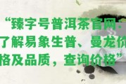 “臻字號普洱茶官網(wǎng)：熟悉易象生普、曼龍價格及品質，查詢價格”