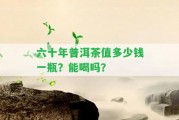 六十年普洱茶值多少錢(qián)一瓶？能喝嗎？