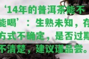 ‘14年的普洱茶能不能喝’：生熟未知，存方法不確定，是不是過期不清楚，建議謹(jǐn)品嘗。