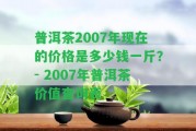 普洱茶2007年現(xiàn)在的價格是多少錢一斤？- 2007年普洱茶價值查詢表