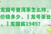 龍國號普洱茶怎么樣，價格多少，磻龍?zhí)柌铇I(yè)，燚龍國醬1949？