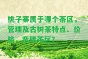 桃子寨屬于哪個(gè)茶區(qū)，管理及古樹(shù)茶特點(diǎn)、價(jià)格，蠻磚茶區(qū)？