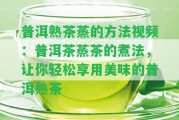 普洱熟茶蒸的方法視頻：普洱茶蒸茶的煮法，讓你輕松享用美味的普洱熟茶