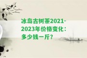 冰島古樹茶2021-2023年價格變化：多少錢一斤？