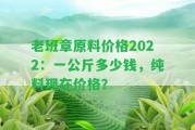 老班章原料價格2022：一公斤多少錢，純料現(xiàn)在價格？