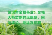 普洱市金福茶業(yè)：金福大師監(jiān)制的風凰窩、網(wǎng)友評論、地址及招聘