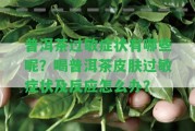 普洱茶過敏癥狀有哪些呢？喝普洱茶皮膚過敏癥狀及反應怎么辦？