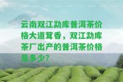 云南雙江勐庫普洱茶價格大道茸香，雙江勐庫茶廠出產(chǎn)的普洱茶價格是多少？