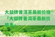 大益牌普洱茶最新價格「大益牌普洱茶最新價格表」