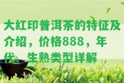 大紅印普洱茶的特征及介紹，價格888，年代、生熟類型詳解