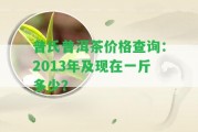 普氏普洱茶價格查詢：2013年及現(xiàn)在一斤多少？