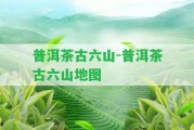 普洱茶古六山-普洱茶古六山地圖