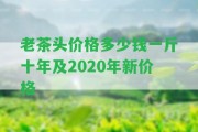 老茶頭價(jià)格多少錢一斤十年及2020年新價(jià)格