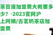 茶百道加盟費大概要多少？-2023官網(wǎng)滬上阿姨/古茗奶茶店加盟費