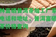 林富硒普洱茶加工廠家電話和地址，普洱富硒茶價格查詢