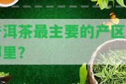 普洱茶最主要的產(chǎn)區(qū)是哪里？