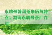 永聘號普洱茶來歷與特點(diǎn)，勐海永聘號茶廠介紹